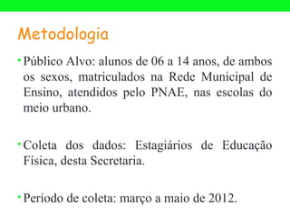 Metodologia
• Público Alvo: alunos de 06 a 14 anos, de ambos
 os sexos, matriculados na Rede Municipal de
 Ensino, atendidos pelo PNAE, nas escolas do
 meio urbano.

• Coleta dos dados: Estagiários de Educação
 Física, desta Secretaria.

• Período de coleta: março a maio de 2012.
 