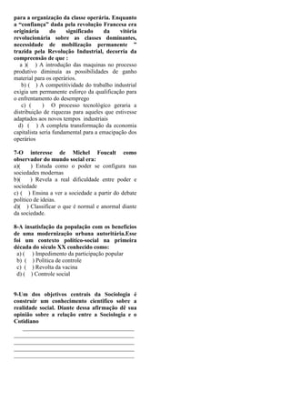 para a organização da classe operária. Enquanto
a “confiança” dada pela revolução Francesa era
originária do significado da vitória
revolucionária sobre as classes dominantes,
necessidade de mobilização permanente ”
trazida pela Revolução Industrial, decorria da
compreensão de que :
a )( ) A introdução das maquinas no processo
produtivo diminuía as possibilidades de ganho
material para os operários.
b) ( ) A competitividade do trabalho industrial
exigia um permanente esforço da qualificação para
o enfrentamento do desemprego
c) ( ) O processo tecnológico geraria a
distribuição de riquezas para aqueles que estivesse
adaptados aos novos tempos industriais
d) ( ) A completa transformação da economia
capitalista seria fundamental para a emacipação dos
operários
7-O interesse de Michel Foucalt como
observador do mundo social era:
a)( ) Estuda como o poder se configura nas
sociedades modernas
b)( ) Revela a real dificuldade entre poder e
sociedade
c) ( ) Ensina a ver a sociedade a partir do debate
político de ideias.
d)( ) Classificar o que é normal e anormal diante
da sociedade.
8-A insatisfação da população com os benefícios
de uma modernização urbana autoritária.Esse
foi um contexto político-social na primeira
década do século XX conhecido como:
a) ( ) Impedimento da participação popular
b) ( ) Política de controle
c) ( ) Revolta da vacina
d) ( ) Controle social
9-Um dos objetivos centrais da Sociologia é
construir um conhecimento cientifico sobre a
realidade social. Diante dessa afirmação dê sua
opinião sobre a relação entre a Sociologia e o
Cotidiano
______________________________________
_________________________________________
_________________________________________
_________________________________________
_________________________________________
 