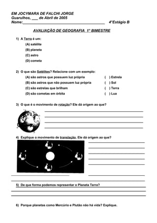 EM JOCYMARA DE FALCHI JORGE
Guarulhos, ___ de Abril de 2005
Nome:________________________________________ 4°Estágio B
AVALIAÇÃO DE GEOGRAFIA 1° BIMESTRE
1) A Terra é um:
(A) satélite
(B) planeta
(C) astro
(D) cometa
2) O que são Satélites? Relacione com um exemplo:
(A) são astros que possuem luz própria ( ) Estrela
(B) são astros que não possuem luz própria ( ) Sol
(C) são estrelas que brilham ( ) Terra
(D) são cometas em órbita ( ) Lua
3) O que é o movimento de rotação? Ele dá origem ao que?
________________________________________________________
________________________________________________________
________________________________________________________
________________________________________________________
4) Explique o movimento de translação. Ele dá origem ao que?
________________________________
________________________________
________________________________
________________________________
________________________________
_________________________________ ________________________________
____________________________________________________________________________
5) De que forma podemos representar o Planeta Terra?
6) Porque planetas como Mercúrio e Plutão não há vida? Explique.
 