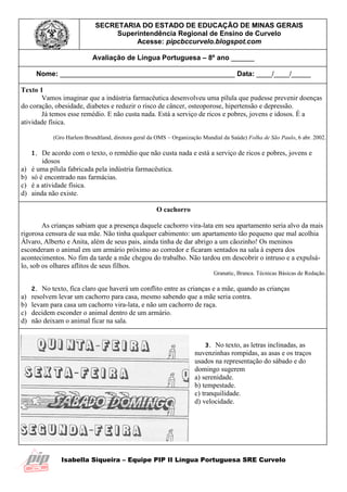 Isabella Siqueira – Equipe PIP II Língua Portuguesa SRE Curvelo
SECRETARIA DO ESTADO DE EDUCAÇÃO DE MINAS GERAIS
Superintendência Regional de Ensino de Curvelo
Acesse: pipcbccurvelo.blogspot.com
Avaliação de Língua Portuguesa – 8º ano ______
Nome: _____________________________________________ Data: ____/____/_____
Texto 1
Vamos imaginar que a indústria farmacêutica desenvolveu uma pílula que pudesse prevenir doenças
do coração, obesidade, diabetes e reduzir o risco de câncer, osteoporose, hipertensão e depressão.
Já temos esse remédio. E não custa nada. Está a serviço de ricos e pobres, jovens e idosos. É a
atividade física.
(Gro Harlem Brundtland, diretora geral da OMS – Organização Mundial da Saúde) Folha de São Paulo, 6 abr. 2002.
1. De acordo com o texto, o remédio que não custa nada e está a serviço de ricos e pobres, jovens e
idosos
a) é uma pílula fabricada pela indústria farmacêutica.
b) só é encontrado nas farmácias.
c) é a atividade física.
d) ainda não existe.
O cachorro
As crianças sabiam que a presença daquele cachorro vira-lata em seu apartamento seria alvo da mais
rigorosa censura de sua mãe. Não tinha qualquer cabimento: um apartamento tão pequeno que mal acolhia
Álvaro, Alberto e Anita, além de seus pais, ainda tinha de dar abrigo a um cãozinho! Os meninos
esconderam o animal em um armário próximo ao corredor e ficaram sentados na sala à espera dos
acontecimentos. No fim da tarde a mãe chegou do trabalho. Não tardou em descobrir o intruso e a expulsá-
lo, sob os olhares aflitos de seus filhos.
Granatic, Branca. Técnicas Básicas de Redação.
2. No texto, fica claro que haverá um conflito entre as crianças e a mãe, quando as crianças
a) resolvem levar um cachorro para casa, mesmo sabendo que a mãe seria contra.
b) levam para casa um cachorro vira-lata, e não um cachorro de raça.
c) decidem esconder o animal dentro de um armário.
d) não deixam o animal ficar na sala.
3. No texto, as letras inclinadas, as
nuvenzinhas rompidas, as asas e os traços
usados na representação do sábado e do
domingo sugerem
a) serenidade.
b) tempestade.
c) tranquilidade.
d) velocidade.
 