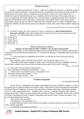 Isabella Siqueira – Equipe PIP II Língua Portuguesa SRE Curvelo
Jéssica veio do céu
Jéssica é somente uma garota de 11 anos (...). Mas tem a coragem de uma leoa e a calma de um anjo
da guarda. Na noite de domingo, a casa em que ela mora se transformou num inferno que ardia em chamas
porque um de seus irmãos causou o acidente ao riscar um fósforo. Larissa, de 7 anos, Letícia, de 3, e o
menino de 8, que involuntariamente provocou o incêndio, foram salvos porque Jéssica (apesar de seus 11
anos) se esqueceu de sentir medo. Mesmo com a casa queimando, a garganta sufocando com a fumaça e a
porta da rua trancada por fora (a mãe saíra), a menina não se desesperou. Abriu a janela de um quarto e
através dela colocou, um por um, todos os irmãos para fora. Enquanto fazia isso, rezava. Ninguém sofreu
sequer um arranhão. Só então Jéssica pensou em si própria. E sentiu muito medo. Pulou a janela e disparou a
correr.
Revista Veja. São Paulo: Abril, 18 de fevereiro de 2004.
4. No trecho “Larissa, de 7 anos, Letícia, de 3 anos, e o menino de 8, que involuntariamente
provocou o incêndio, foram salvos porque Jéssica (apesar de seus 11 anos) se esqueceu de sentir
medo”.(l . 5), o trecho destacado se refere a(ao)
a) Larissa (de 7).
b) Letícia (de 3).
c) menino (de 8).
d) Jéssica (de 11).
Dedé reconhece erro no clássico
Zagueiro vascaíno pede desculpas a Willians e aos torcedores pela expulsão
O zagueiro Dedé, do Vasco, pediu desculpas ontem ao volante Willians, do Flamengo, pela entrada
violenta que deu no adversário no empate em 1 a 1 no clássico de domingo, no Engenhão, pelo Campeonato
Brasileiro.
– (...) Peço desculpas ao companheiro de profissão e ao torcedor do Vasco, pois não queria ter
deixado o time (...).
Mas o zagueiro seguiu a linha do técnico Paulo César Gusmão de culpar o juiz (...):
– Deixando de lado minha expulsão, o árbitro estava visivelmente nervoso e atrapalhado. Inverteu
muitas faltas, irritando nosso time, me deu um cartão amarelo após eu ter levado o vermelho.
O Globo – 26/10/2010.
5. O trecho do texto que expressa uma opinião é
a) “Peço desculpas ao companheiro de profissão...”. (l.4)
b) “... o árbitro estava visivelmente nervoso e atrapalhado.” (l.7)
c) “Deixando de lado minha expulsão...”. (l.7)
d) “... me deu um cartão amarelo...” (l.8)
O Último Computador
Luís Fernando Veríssimo
Um dia, todos os computadores do mundo estarão ligados num único e definitivo sistema, e o centro
do sistema será na cidade de Duluth, nos Estados Unidos. Toda memória e toda informação da humanidade
estarão no Último Computador. As pessoas não precisarão ter relógios individuais, calculadoras portáteis,
livros etc. Tudo o que quiserem fazer – compras, contas, reservas – e tudo que desejarem saber estará ao
alcance de um dedo. Todos os lares do mundo terão terminais do Último Computador. Haverá telas e botões
do Último Computador em todos os lugares frequentados pelo homem, desde o mictório ao espaço. E um
dia, um garoto perguntará a seu pai:
– Pai, quanto é dois mais dois?
– Não pergunte a mim, pergunte a Ele.
O garoto apertará o botão e, num milésimo de segundo, a resposta aparecerá na tela mais próxima. E,
então, o garoto perguntará:
– Como é que eu sei que isso está certo?
 