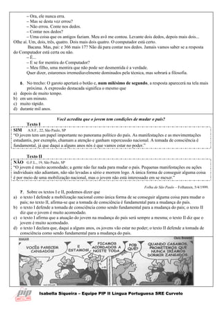 Isabella Siqueira – Equipe PIP II Língua Portuguesa SRE Curvelo
– Ora, ele nunca erra.
– Mas se desta vez errou?
– Não errou. Conte nos dedos.
– Contar nos dedos?
– Uma coisa que os antigos faziam. Meu avô me contou. Levante dois dedos, depois mais dois...
Olhe aí. Um, dois, três, quatro. Dois mais dois quatro. O computador está certo.
Bacana. Mas, pai: e 366 mais 17? Não dá para contar nos dedos. Jamais vamos saber se a resposta
do Computador está certa ou não.
– É...
– E se for mentira do Computador?
– Meu filho, uma mentira que não pode ser desmentida é a verdade.
Quer dizer, estaremos irremediavelmente dominados pela técnica, mas sobrará a filosofia.
6. No trecho: O garoto apertará o botão e, num milésimo de segundo, a resposta aparecerá na tela mais
próxima. A expressão destacada significa o mesmo que
a) depois de muito tempo.
b) em um minuto.
c) muito rápido.
d) durante mil anos.
Você acredita que o jovem tem condições de mudar o país?
Texto I
SIM A.S.F., 22, São Paulo, SP
“O jovem tem um papel importante no panorama político do país. As manifestações e as movimentações
estudantis, por exemplo, chamam a atenção e ganham repercussão nacional. A tomada de consciência é
fundamental, já que daqui a alguns anos nós é que vamos estar no poder.”
Texto II
NÃO G.F.L., 19, São Paulo, SP
“O jovem é muito acomodado; a gente não faz nada para mudar o país. Pequenas manifestações ou ações
individuais não adiantam, não são levadas a sério e morrem logo. A única forma de conseguir alguma coisa
é por meio de uma mobilização nacional, mas o jovem não está interessado em se mexer.”
Folha de São Paulo – Folhateen, 5/4/1999.
7. Sobre os textos I e II, podemos dizer que
a) o texto I defende a mobilização nacional como única forma de se conseguir alguma coisa para mudar o
país; no texto II, afirma-se que a tomada de consciência é fundamental para a mudança do país.
b) o texto I defende a tomada de consciência como sendo fundamental para a mudança do país; o texto II
diz que o jovem é muito acomodado.
c) o texto I afirma que a atuação do jovem na mudança do país será sempre a mesma; o texto II diz que o
jovem é muito acomodado.
d) o texto I declara que, daqui a alguns anos, os jovens vão estar no poder; o texto II defende a tomada de
consciência como sendo fundamental para a mudança do país.
 