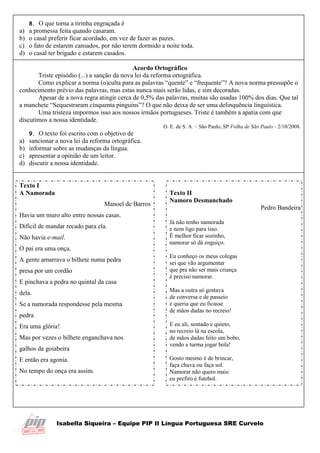 Isabella Siqueira – Equipe PIP II Língua Portuguesa SRE Curvelo
8. O que torna a tirinha engraçada é
a) a promessa feita quando casaram.
b) o casal preferir ficar acordado, em vez de fazer as pazes.
c) o fato de estarem cansados, por não terem dormido a noite toda.
d) o casal ter brigado e estarem casados.
Acordo Ortográfico
Triste episódio (...) a sanção da nova lei da reforma ortográfica.
Como explicar a norma (o)culta para as palavras “quente” e “frequente”? A nova norma pressupõe o
conhecimento prévio das palavras, mas estas nunca mais serão lidas, e sim decoradas.
Apesar de a nova regra atingir cerca de 0,5% das palavras, muitas são usadas 100% dos dias. Que tal
a manchete “Sequestraram cinquenta pinguins”? O que não deixa de ser uma delinquência linguística.
Uma tristeza impormos isso aos nossos irmãos portugueses. Triste é também a apatia com que
discutimos a nossa identidade.
O. E. de S. A. – São Paulo, SP Folha de São Paulo - 2/10/2008.
9. O texto foi escrito com o objetivo de
a) sancionar a nova lei da reforma ortográfica.
b) informar sobre as mudanças da língua.
c) apresentar a opinião de um leitor.
d) discutir a nossa identidade.
Texto I
A Namorada
Manoel de Barros
Havia um muro alto entre nossas casas.
Difícil de mandar recado para ela.
Não havia e-mail.
O pai era uma onça.
A gente amarrava o bilhete numa pedra
presa por um cordão
E pinchava a pedra no quintal da casa
dela.
Se a namorada respondesse pela mesma
pedra
Era uma glória!
Mas por vezes o bilhete enganchava nos
galhos da goiabeira
E então era agonia.
No tempo do onça era assim.
Texto II
Namoro Desmanchado
Pedro Bandeira
Já não tenho namorada
e nem ligo para isso.
É melhor ficar sozinho,
namorar só dá enguiço.
Eu conheço os meus colegas
sei que vão argumentar
que pra não ser mais criança
é preciso namorar.
Mas a outra só gostava
de conversa e de passeio
e queria que eu ficasse
de mãos dadas no recreio!
E eu ali, sentado e quieto,
no recreio lá na escola,
de mãos dadas feito um bobo,
vendo a turma jogar bola!
Gosto mesmo é de brincar,
faça chuva ou faça sol.
Namorar não quero mais:
eu prefiro é futebol.
 