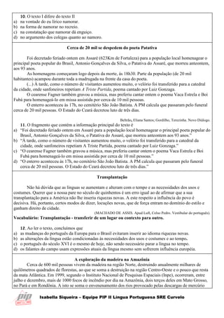 Isabella Siqueira – Equipe PIP II Língua Portuguesa SRE Curvelo
10.O texto I difere do texto II
a) na vontade do eu lírico namorar.
b) na forma de namorar no recreio.
c) na constatação que namorar dá enguiço.
d) no argumento dos colegas quanto ao namoro.
Cerca de 20 mil se despedem do poeta Patativa
Foi decretado feriado ontem em Assaré (623Km de Fortaleza) para a população local homenagear o
principal poeta popular do Brasil, Antonio Gonçalves da Silva, o Patativa do Assaré, que morreu anteontem,
aos 93 anos.
As homenagens começaram logo depois da morte, às 18h30. Parte da população (de 20 mil
habitantes) acampou durante toda a madrugada na frente da casa do poeta.
(...) À tarde, como o número de visitantes aumentou muito, o velório foi transferido para a catedral
da cidade, onde sanfoneiros repetiam A Triste Partida, poema cantado por Luiz Gonzaga.
O cearense Fagner também gravou a música, mas preferiu cantar ontem o poema Vaca Estrela e Boi
Fubá para homenageá-lo em missa assistida por cerca de 10 mil pessoas.
O enterro aconteceu às 17h, no cemitério São João Batista. A PM calcula que passaram pelo funeral
cerca de 20 mil pessoas. O Estado do Ceará decretou luto de três dias.
Beltrão, Eliana Santos; Gordilho, Terezinha. Novo Diálogo.
11.O fragmento que contém a informação principal do texto é
a) “Foi decretado feriado ontem em Assaré para a população local homenagear o principal poeta popular do
Brasil, Antonio Gonçalves da Silva, o Patativa do Assaré, que morreu anteontem aos 93 anos.”
b) “À tarde, como o número de visitantes aumentou muito, o velório foi transferido para a catedral da
cidade, onde sanfoneiros repetiam A Triste Partida, poema cantado por Luiz Gonzaga.”
c) “O cearense Fagner também gravou a música, mas preferiu cantar ontem o poema Vaca Estrela e Boi
Fubá para homenageá-lo em missa assistida por cerca de 10 mil pessoas.”
d) “O enterro aconteceu às 17h, no cemitério São João Batista. A PM calcula que passaram pelo funeral
cerca de 20 mil pessoas. O Estado do Ceará decretou luto de três dias.”
Transplantação
Não há dúvida que as línguas se aumentam e alteram com o tempo e as necessidades dos usos e
costumes. Querer que a nossa pare no século de quinhentos é um erro igual ao de afirmar que a sua
transplantação para a América não lhe inseriu riquezas novas. A este respeito a influência do povo é
decisiva. Há, portanto, certos modos de dizer, locuções novas, que de força entram no domínio do estilo e
ganham direito de cidade.
(MACHADO DE ASSIS. Apud Luft, Celso Pedro. Vestibular do português).
Vocabulário: Transplantação - transferir de um lugar ou contexto para outro.
12.Ao ler o texto, concluímos que
a) as mudanças do português da Europa para o Brasil evitaram inserir ao idioma riquezas novas.
b) as alterações da língua estão condicionadas às necessidades dos usos e costumes e ao tempo.
c) o português do século XVI é o mesmo de hoje, não sendo necessário parar a língua no tempo.
d) os falantes do campo usam expressões atuais da língua mesmo sem sofrerem influência européia.
A exploração da madeira na Amazônia
Cerca de 600 mil pessoas vivem da madeira na região Norte, destruindo anualmente milhares de
quilômetros quadrados de florestas, ao que se soma a destruição na região Centro-Oeste e o pouco que resta
da mata Atlântica. Em 1999, segundo o Instituto Nacional de Pesquisas Espaciais (Inpe), ocorreram, entre
julho e dezembro, mais de 1000 focos de incêndio por dia na Amazônia, dois terços deles em Mato Grosso,
no Pará e em Rondônia. A isto se soma o envenenamento dos rios provocado pelas descargas de mercúrio
 