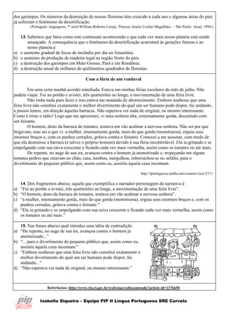 Isabella Siqueira – Equipe PIP II Língua Portuguesa SRE Curvelo
dos garimpos. Os números da destruição de nossas florestas têm crescido a cada ano e algumas áreas do país
já sofreram o fenômeno da desertificação.
(Português: linguagens, 7ª série/William Roberto Cereja, Thereza Analia Cochar Magalhães. – São Paulo: Atual, 1998.)
13.Sabemos que fatos como este continuam acontecendo e que cada vez mais nosso planeta está sendo
ameaçado. A consequência que o fenômeno da desertificação acarretará às gerações futuras e ao
nosso planeta é
a) o aumento gradual de focos de incêndio por dia na Amazônia.
b) o aumento da produção de madeira legal na região Norte do país.
c) a destruição dos garimpos em Mato Grosso, Pará e em Rondônia.
d) a destruição anual de milhares de quilômetros quadrados de florestas.
Com a fúria de um vendaval
Em uma certa manhã acordei entediada. Estava em minhas férias escolares do mês de julho. Não
pudera viajar. Fui ao portão e avistei, três quarteirões ao longe, a movimentação de uma feira livre.
Não tinha nada para fazer e isso estava me matando de aborrecimento. Embora soubesse que uma
feira livre não constitui exatamente o melhor divertimento do qual um ser humano pode dispor, fui andando,
a passos lentos, em direção àquelas barracas. Não esperava ver nada de original, ou mesmo interessante.
Como é triste o tédio! Logo que me aproximei, vi uma senhora alta, extremamente gorda, discutindo com
um feirante.
O homem, dono da barraca de tomates, tentava em vão acalmar a nervosa senhora. Não sei por que
brigavam, mas sei o que vi: a mulher, imensamente gorda, mais do que gorda (monstruosa), erguia seus
enormes braços e, com os punhos cerrados, gritava contra o feirante. Comecei a me assustar, com medo de
que ela destruísse a barraca (e talvez o próprio homem) devido à sua fúria incontrolável. Ela ia gritando e se
empolgando com sua raiva crescente e ficando cada vez mais vermelha, assim como os tomates ou até mais.
De repente, no auge de sua ira, avançou contra o homem já atemorizado e, tropeçando em alguns
tomates podres que estavam no chão, caiu, tombou, mergulhou, esborrachou-se no asfalto, para o
divertimento do pequeno público que, assim como eu, assistiu àquela cena incomum.
http://lportuguesa.malha.net/content/view/27/1/
14.Dos fragmentos abaixo, aquele que exemplifica o narrador-personagem da narrativa é
a) “Fui ao portão e avistei, três quarteirões ao longe, a movimentação de uma feira livre”.
b) “O homem, dono da barraca de tomates, tentava em vão acalmar a nervosa senhora”.
c) “a mulher, imensamente gorda, mais do que gorda (monstruosa), erguia seus enormes braços e, com os
punhos cerrados, gritava contra o feirante.”
d) “Ela ia gritando e se empolgando com sua raiva crescente e ficando cada vez mais vermelha, assim como
os tomates ou até mais.”
15.Nas frases abaixo qual introduz uma idéia de contradição
a) “De repente, no auge de sua ira, avançou contra o homem já
atemorizado...”
b) “... para o divertimento do pequeno público que, assim como eu,
assistiu àquela cena incomum.”
c) “Embora soubesse que uma feira livre não constitui exatamente o
melhor divertimento do qual um ser humano pode dispor, fui
andando...”
d) “Não esperava ver nada de original, ou mesmo interessante.”
Referências: http://www.rio.rj.gov.br/web/sme/exibeconteudo?article-id=1376658
 