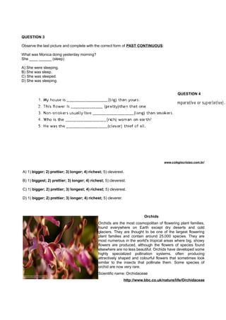 QUESTION 3
Observe the last picture and complete with the correct form of PAST CONTINUOUS:
What was Monica doing yesterday morning?
She ____ ______ (sleep)
A) She were sleeping.
B) She was sleep.
C) She was sleeped.
D) She was sleeping.
QUESTION 4
www.colegiocristao.com.br/
A) 1) bigger; 2) prettier; 3) longer; 4) richest; 5) cleverest.
B) 1) biggest; 2) prettier; 3) longer; 4) richest; 5) cleverest.
C) 1) bigger; 2) prettier; 3) longest; 4) richest; 5) cleverest.
D) 1) bigger; 2) prettier; 3) longer; 4) richest; 5) cleverer.
Orchids
Orchids are the most cosmopolitan of flowering plant families,
found everywhere on Earth except dry deserts and cold
glaciers. They are thought to be one of the largest flowering
plant families and contain around 25,000 species. They are
most numerous in the world's tropical areas where big, showy
flowers are produced, although the flowers of species found
elsewhere are no less beautiful. Orchids have developed some
highly specialized pollination systems, often producing
attractively shaped and colourful flowers that sometimes look
similar to the insects that pollinate them. Some species of
orchid are now very rare.
Scientific name: Orchidaceae
http://www.bbc.co.uk/nature/life/Orchidaceae
 