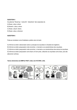 QUESTION 5
As palavras “flowering”, “colourful”, “elsewhere” são originadas de:
A) flower, colour, where.
B) flowerin, colour, where.
C) flower, colourf, where.
D) flower, colour, wherever.
QUESTION 6
Pode-se considerar como finalidade e público alvo do texto:
A) Informar ao leitor colecionador sobre a produção de orquídeas no Sudeste da Inglaterra.
B) Informar ao leitor pesquisador onde encontrar, o mercado e as características das orquídeas.
C) Informar ao leitor pesquisador onde encontrar, o mercado e as características das seivas de orquídeas.
D) Informar ao leitor pesquisador como fazer um bom prato, utilizando as orquídeas como base, pois são
altamente nutritivas.
Temos elementos do SIMPLE PAST ( did) e do FUTURE ( will).
 