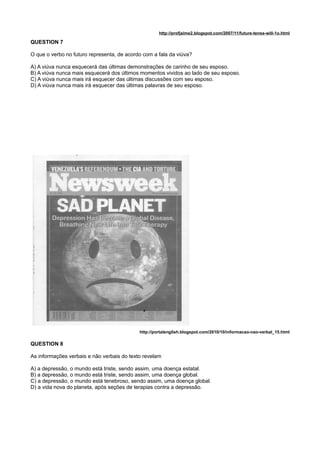 http://profjaime2.blogspot.com/2007/11/future-tense-will-1o.html
QUESTION 7
O que o verbo no futuro representa, de acordo com a fala da viúva?
A) A viúva nunca esquecerá das últimas demonstrações de carinho de seu esposo.
B) A viúva nunca mais esquecerá dos últimos momentos vividos ao lado de seu esposo.
C) A viúva nunca mais irá esquecer das últimas discussões com seu esposo.
D) A viúva nunca mais irá esquecer das últimas palavras de seu esposo.
http://portalenglish.blogspot.com/2010/10/informacao-nao-verbal_15.html
QUESTION 8
As informações verbais e não verbais do texto revelam
A) a depressão, o mundo está triste, sendo assim, uma doença estatal.
B) a depressão, o mundo está triste, sendo assim, uma doença global.
C) a depressão, o mundo está tenebroso, sendo assim, uma doença global.
D) a vida nova do planeta, após seções de terapias contra a depressão.
 