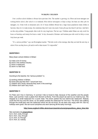 QUESTION 9
Many Asian school children in Britain
A) make a lot of money.
B) work in the clothes industry.
C) work in restaurant.
D) work in a fast food.
QUESTION 10
Acording to the teacher, the “serious problem” is
A) working children in Britain.
B) some jobs pay less than 1 pound per hour.
C) children don’t study, because they work in the evenings.
D) children don't earn very much.
QUESTION 11
I'm Peter and I live in Germany. In summer I like to travel to Italy, because of the weather and the people
there. Last summer I took a plane from Munich to Rome. From the airport we went to our hotel by bus. We
stopped at a small restaurant for a quick meal. The driver parked the bus behind the restaurant. Nobody
could find the bus and the driver, so we waited outside the restaurant for one hour. The driver was walking
through the small park near the restaurant which we did not know. So we were very angry with him. But my
holidays were great. We sat round campfires and went dancing till the early mornings.
http://www.englisch-hilfen.de/en/exercises/structures/prepositions_place_time.htm
São exemplos de prepositions:
A) In, from, early, through
B) In, from, very, through
C) In, from, at, through
D) In, from, at, nobody
 