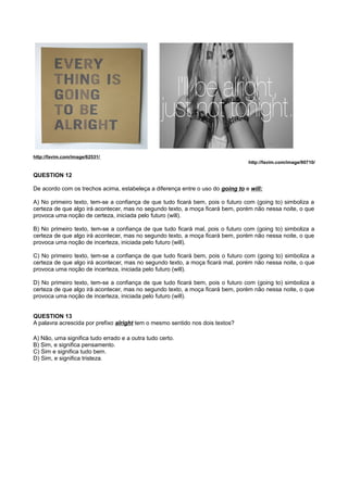 http://favim.com/image/62531/
http://favim.com/image/90710/
QUESTION 12
De acordo com os trechos acima, estabeleça a diferença entre o uso do going to e will:
A) No primeiro texto, tem-se a confiança de que tudo ficará bem, pois o futuro com (going to) simboliza a
certeza de que algo irá acontecer, mas no segundo texto, a moça ficará bem, porém não nessa noite, o que
provoca uma noção de certeza, iniciada pelo futuro (will).
B) No primeiro texto, tem-se a confiança de que tudo ficará mal, pois o futuro com (going to) simboliza a
certeza de que algo irá acontecer, mas no segundo texto, a moça ficará bem, porém não nessa noite, o que
provoca uma noção de incerteza, iniciada pelo futuro (will).
C) No primeiro texto, tem-se a confiança de que tudo ficará bem, pois o futuro com (going to) simboliza a
certeza de que algo irá acontecer, mas no segundo texto, a moça ficará mal, porém não nessa noite, o que
provoca uma noção de incerteza, iniciada pelo futuro (will).
D) No primeiro texto, tem-se a confiança de que tudo ficará bem, pois o futuro com (going to) simboliza a
certeza de que algo irá acontecer, mas no segundo texto, a moça ficará bem, porém não nessa noite, o que
provoca uma noção de incerteza, iniciada pelo futuro (will).
QUESTION 13
A palavra acrescida por prefixo alright tem o mesmo sentido nos dois textos?
A) Não, uma significa tudo errado e a outra tudo certo.
B) Sim, e significa pensamento.
C) Sim e significa tudo bem.
D) Sim, e significa tristeza.
 
