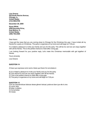 Lisa Greene
525 South Racine Avenue,
Chicago, IL,
United States
(312) 996-8700
December 20, 2009
Karen White
4550 Kennedy Drive,
East Moline, IL,
United States
(309) 792-2500
Dear Karen,
I have got the news that you are coming down to Chicago for the Christmas this year. I have invited all my
friends for a party on Christmas. The party is organizes at my home and will begin at 7.00 pm.
It is indeed a pleasure to invite your family and you for the party. This will be fun and we can enjoy together
with all the friends. This is the perfect chance to meet after a long gap.
I am looking forward for your positive reply. Let's make this Christmas memorable with get together of
friends.
Yours sincerely
Lisa Greene
QUESTION 14
A frase que expressa como será a festa que Karen foi convidada é:
A) It is indeed a pleasure to invite your family and you for the party.
B) This will be fun and we can enjoy together with all the friends.
C) This is the perfect chance to meet after a long gap.
D) The party is organizes at my home and will begin at 7.00 pm.
QUESTION 15
Com as características básicas desse gênero textual, pode-se dizer que ele é uma
A) comic strip.
B) letter invitation.
C) formal letter.
D) recipe.
 