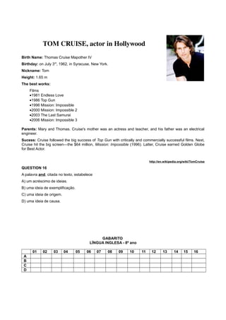 TOM CRUISE, actor in Hollywood
Birth Name: Thomas Cruise Mapother IV
Birthday: on July 3rd
, 1962, in Syracuse, New York.
Nickname: Tom
Height: 1.65 m
The best works:
Films
•1981 Endless Love
•1986 Top Gun
•1996 Mission: Impossible
•2000 Mission: Impossible 2
•2003 The Last Samurai
•2006 Mission: Impossible 3
Parents: Mary and Thomas. Cruise's mother was an actress and teacher, and his father was an electrical
engineer.
Sucess: Cruise followed the big success of Top Gun with critically and commercially successful films. Next,
Cruise hit the big screen—the $64 million, Mission: Impossible (1996). Latter, Cruise earned Golden Globe
for Best Actor.
http://en.wikipedia.org/wiki/TomCruise
QUESTION 16
A palavra and, citada no texto, estabelece
A) um acréscimo de ideias.
B) uma ideia de exemplificação.
C) uma ideia de origem.
D) uma ideia de causa.
GABARITO
LÍNGUA INGLESA - 8º ano
01 02 03 04 05 06 07 08 09 10 11 12 13 14 15 16
A
B
C
D
 