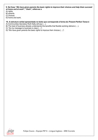 Felipe Coura – Equipe PIP II – Língua Inglesa – SRE Curvelo
9. Na frase “We have given parents the basic rights to improve their choices and help them succeed
at home and at work”, “them”, refere-se a
A) rights.
B) parents.
C) choices.
D) home and work.
10. A estrutura verbal apresentada no texto que corresponde à forma do Present Perfect Tense é
A) Communities Secretary Ruth Kelly will say (…).
B) The best of business already understands the benefits that flexible working delivers (…).
C) “So my message to business is clear (…)”.
D) “We have given parents the basic rights to improve their choices (…)”.
 