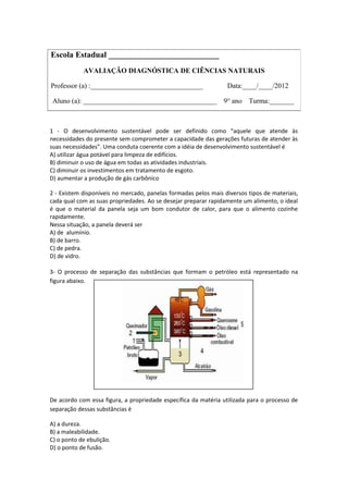 1 - O desenvolvimento sustentável pode ser definido como “aquele que atende às
necessidades do presente sem comprometer a capacidade das gerações futuras de atender às
suas necessidades”. Uma conduta coerente com a idéia de desenvolvimento sustentável é
A) utilizar água potável para limpeza de edifícios.
B) diminuir o uso de água em todas as atividades industriais.
C) diminuir os investimentos em tratamento de esgoto.
D) aumentar a produção de gás carbônico
2 - Existem disponíveis no mercado, panelas formadas pelos mais diversos tipos de materiais,
cada qual com as suas propriedades. Ao se desejar preparar rapidamente um alimento, o ideal
é que o material da panela seja um bom condutor de calor, para que o alimento cozinhe
rapidamente.
Nessa situação, a panela deverá ser
A) de alumínio.
B) de barro.
C) de pedra.
D) de vidro.
3- O processo de separação das substâncias que formam o petróleo está representado na
figura abaixo.
De acordo com essa figura, a propriedade específica da matéria utilizada para o processo de
separação dessas substâncias é
A) a dureza.
B) a maleabilidade.
C) o ponto de ebulição.
D) o ponto de fusão.
Escola Estadual ___________________________
AVALIAÇÃO DIAGNÓSTICA DE CIÊNCIAS NATURAIS
Professor (a) :________________________________ Data:____/____/2012
Aluno (a): ______________________________________ 9° ano Turma:_______
 