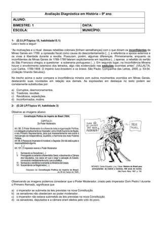 Avaliação Diagnóstica em História – 9º ano
ALUNO:
BIMESTRE: 1 DATA:
ESCOLA: MUNICÍPIO:
1- (D.5 LP/Tópico 15, habilidade15.1)
Leia o texto a seguir:
“As motivações e o ritual dessas rebeliões coloniais [tinham semelhanças] com o que diziam os inconfidentes de
Minas Gerais em 1789: a opressão fiscal como causa do descontentamento [...], a referência a apoios externos e
os vivas à liberdade durante a revolta. Possuíam, porém, algumas diferenças. Primeiramente, enquanto os
inconfidentes de Minas Gerais de 1788-1789 falaram explicitamente em república (...) apenas a rebelião do sertão
do São Francisco chegou a questionar a soberania portuguesa (...). Em segundo lugar, na Inconfidência Mineira
houve o envolvimento ostensivo dos letrados, algo não evidenciado nas sedições ocorridas antes”. (VILLALTA,
Luiz Carlos. 1789-1808. O Império luso-brasileiro e os brasis. São Paulo: Companhia das Letras, 2000, p. 53-54.
(Coleção Virando Séculos)).
No trecho acima o autor compara a inconfidência mineira com outros movimentos ocorridos em Minas Gerais,
destacando suas novidades em relação aos demais. As expressões em destaque no texto podem ser
corretamente substituídas por:
a) Corruptos, desmoronamentos.
b) Traidores, revoltas.
c) Revoltosos, expedições.
d) Inconformados, motins.
2- (D.20 LP/Tópico VI, habilidade 3)
Observe as imagens abaixo:
Observando as imagens podemos considerar que o Poder Moderador, criado pelo Imperador Dom Pedro I durante
o Primeiro Reinado, significava que
a) o imperador se submetia às leis previstas na nova Constituição.
b) os senadores não obedeciam ao poder moderador.
c) o imperador não estava submetido às leis previstas na nova Constituição.
d) os senadores, deputados e a câmara eram eleitos pelo voto do povo.
 