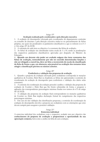 Artigo 19º
Avaliação realizada pelo coordenador e pela direcção executiva
1. A avaliação do desempenho efectuada pelo coordenador do departamento curricular
ou conselho de docentes e pela direcção executiva traduz-se no preenchimento de fichas
próprias, nas quais são ponderados os parâmetros classificativos a que se referem os n.ºs 1
e 2 do artigo 45º do ECD.
2. A valoração de cada item ou objectivo é a constante das fichas de avaliação.
3. As fichas de avaliação são classificadas numa escala de 1 a 10, sendo as ponderações
dos respectivos parâmetros classificativos aprovadas por despacho do Ministro da
Educação.
4. Quando um docente não puder ser avaliado nalgum dos itens constantes das
fichas de avaliação, nomeadamente por não ter exercido determinadas funções e
não ser obrigado a exercê-las, deve ser feita a reconversão de escala da classificação
da ficha de forma a que, em abstracto, seja possível na avaliação dos restantes itens
atingir a classificação prevista no número anterior.
Artigo 20º
Conferência e validação das propostas de avaliação
1. Quando a proposta de avaliação efectuada pelos avaliadores corresponda às menções
qualitativas de Excelente, Muito Bom ou Insuficiente, as fichas são apresentadas à comissão de
coordenação da avaliação de desempenho para conferência e validação dos dados nelas
constantes.
2. A comissão de coordenação da avaliação procede à análise e validação das propostas de
avaliação de Excelente e Muito Bom que lhe forem submetidas de forma a assegurar a
aplicação das correspondentes percentagens máximas fixadas nos termos do nº3 do artigo
46º do ECD.
3. A validação das propostas de avaliação final correspondentes às menções qualitativas
de Excelente ou Muito Bom implica declaração formal do cumprimento das respectivas
percentagens máximas.
4. Em caso de não validação das classificações propostas, a comissão de coordenação da
avaliação do desempenho devolve a proposta aos avaliadores com as orientações que estes
devem cumprir para assegurar a posterior validação.
Artigo 21º
Entrevista individual
A entrevista individual dos avaliadores com o respectivo avaliado tem por objectivo dar
conhecimento da proposta de avaliação e proporcionar a oportunidade da sua
apreciação conjunta, bem como a análise da ficha de auto-avaliação.
 