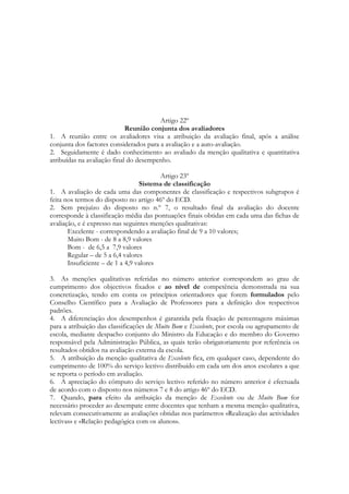 Artigo 22º
Reunião conjunta dos avaliadores
1. A reunião entre os avaliadores visa a atribuição da avaliação final, após a análise
conjunta dos factores considerados para a avaliação e a auto-avaliação.
2. Seguidamente é dado conhecimento ao avaliado da menção qualitativa e quantitativa
atribuídas na avaliação final do desempenho.
Artigo 23º
Sistema de classificação
1. A avaliação de cada uma das componentes de classificação e respectivos subgrupos é
feita nos termos do disposto no artigo 46º do ECD.
2. Sem prejuízo do disposto no n.º 7, o resultado final da avaliação do docente
corresponde à classificação média das pontuações finais obtidas em cada uma das fichas de
avaliação, e é expresso nas seguintes menções qualitativas:
Excelente - correspondendo a avaliação final de 9 a 10 valores;
Muito Bom - de 8 a 8,9 valores
Bom - de 6,5 a 7,9 valores
Regular – de 5 a 6,4 valores
Insuficiente – de 1 a 4,9 valores
3. As menções qualitativas referidas no número anterior correspondem ao grau de
cumprimento dos objectivos fixados e ao nível de competência demonstrada na sua
concretização, tendo em conta os princípios orientadores que forem formulados pelo
Conselho Científico para a Avaliação de Professores para a definição dos respectivos
padrões.
4. A diferenciação dos desempenhos é garantida pela fixação de percentagens máximas
para a atribuição das classificações de Muito Bom e Excelente, por escola ou agrupamento de
escola, mediante despacho conjunto do Ministro da Educação e do membro do Governo
responsável pela Administração Pública, as quais terão obrigatoriamente por referência os
resultados obtidos na avaliação externa da escola.
5. A atribuição da menção qualitativa de Excelente fica, em qualquer caso, dependente do
cumprimento de 100% do serviço lectivo distribuído em cada um dos anos escolares a que
se reporta o período em avaliação.
6. A apreciação do cômputo do serviço lectivo referido no número anterior é efectuada
de acordo com o disposto nos números 7 e 8 do artigo 46º do ECD.
7. Quando, para efeito da atribuição da menção de Excelente ou de Muito Bom for
necessário proceder ao desempate entre docentes que tenham a mesma menção qualitativa,
relevam consecutivamente as avaliações obtidas nos parâmetros «Realização das actividades
lectivas» e «Relação pedagógica com os alunos».
 