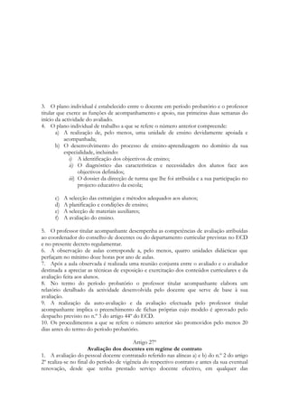 3. O plano individual é estabelecido entre o docente em período probatório e o professor
titular que exerce as funções de acompanhamento e apoio, nas primeiras duas semanas do
início da actividade do avaliado.
4. O plano individual de trabalho a que se refere o número anterior compreende:
a) A realização de, pelo menos, uma unidade de ensino devidamente apoiada e
acompanhada;
b) O desenvolvimento do processo de ensino-aprendizagem no domínio da sua
especialidade, incluindo:
i) A identificação dos objectivos de ensino;
ii) O diagnóstico das características e necessidades dos alunos face aos
objectivos definidos;
iii) O dossier da direcção de turma que lhe foi atribuída e a sua participação no
projecto educativo da escola;
c) A selecção das estratégias e métodos adequados aos alunos;
d) A planificação e condições de ensino;
e) A selecção de materiais auxiliares;
f) A avaliação do ensino.
5. O professor titular acompanhante desempenha as competências de avaliação atribuídas
ao coordenador do conselho de docentes ou do departamento curricular previstas no ECD
e no presente decreto regulamentar.
6. A observação de aulas corresponde a, pelo menos, quatro unidades didácticas que
perfaçam no mínimo doze horas por ano de aulas.
7. Após a aula observada é realizada uma reunião conjunta entre o avaliado e o avaliador
destinada a apreciar as técnicas de exposição e exercitação dos conteúdos curriculares e da
avaliação feita aos alunos.
8. No termo do período probatório o professor titular acompanhante elabora um
relatório detalhado da actividade desenvolvida pelo docente que serve de base à sua
avaliação.
9. A realização da auto-avaliação e da avaliação efectuada pelo professor titular
acompanhante implica o preenchimento de fichas próprias cujo modelo é aprovado pelo
despacho previsto no n.º 3 do artigo 44º do ECD.
10. Os procedimentos a que se refere o número anterior são promovidos pelo menos 20
dias antes do termo do período probatório.
Artigo 27º
Avaliação dos docentes em regime de contrato
1. A avaliação do pessoal docente contratado referido nas alíneas a) e b) do n.º 2 do artigo
2º realiza-se no final do período de vigência do respectivo contrato e antes da sua eventual
renovação, desde que tenha prestado serviço docente efectivo, em qualquer das
 
