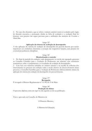 2. No caso dos docentes a que se refere o número anterior serem só avaliados pelo órgão
de direcção executiva, a pontuação obtida na ficha de avaliação é a avaliação final do
docente, sem prejuízo das regras previstas para a atribuição das menções de Excelente e
Muito Bom.
Artigo 35º
Aplicação do sistema de avaliação de desempenho
A não aplicação do sistema de avaliação de desempenho do pessoal docente por razões
imputáveis aos avaliadores determina a cessação das respectivas funções, sem prejuízo de
eventual procedimento disciplinar.
Artigo 36º
Monitorização e controlo
1. No final do período de avaliação, cada agrupamento ou escola não agrupada apresenta
ao Conselho Científico para a Avaliação de Professores um relatório, sem referências
nominativas, sobre o cumprimento e os resultados da avaliação de desempenho.
2. Com base nos relatórios referidos no número anterior e na recolha de reflexões dos
intervenientes no processo de avaliação sobre o modo efectivo do desenvolvimento desse
processo, o Conselho Científico para a Avaliação de Professores elabora relatório síntese da
aplicação do sistema de avaliação de desempenho do pessoal docente.
Artigo 37º
Revogação
É revogado o Decreto Regulamentar nº 11/98, de 15 de Maio.
Artigo 38º
Produção de efeitos
O presente diploma entra em vigor no dia seguinte ao da sua publicação.
Visto e aprovado em Conselho de Ministros de
O Primeiro Ministro,
A Ministra da Educação,
 