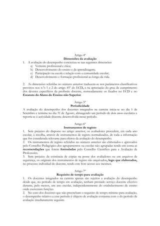 Artigo 4º
Dimensões da avaliação
1. A avaliação do desempenho concretiza-se nas seguintes dimensões:
a) Vertente profissional e ética;
b) Desenvolvimento do ensino e da aprendizagem;
c) Participação na escola e relação com a comunidade escolar;
d) Desenvolvimento e formação profissional ao longo da vida.
2. As dimensões referidas no número anterior traduzem-se nos parâmetros classificativos
previstos nos n.ºs 1 e 2 do artigo 45º do ECD, e na apreciação do grau de cumprimento
dos deveres específicos da profissão docente, nomeadamente os fixados no ECD e no
Estatuto do Aluno do Ensino não Superior.
Artigo 5º
Periodicidade
A avaliação do desempenho dos docentes integrados na carreira inicia-se no dia 1 de
Setembro e termina no dia 31 de Agosto, abrangendo um período de dois anos escolares e
reporta-se à actividade docente desenvolvida nesse período.
Artigo 6º
Instrumentos de registo
1. Sem prejuízo do disposto no artigo anterior, os avaliadores procedem, em cada ano
escolar, à recolha, através de instrumentos de registo normalizados, de toda a informação
que for considerada relevante para efeitos da avaliação do desempenho.
2. Os instrumentos de registo referidos no número anterior são elaborados e aprovados
pelo Conselho Pedagógico dos agrupamentos ou escolas não agrupadas tendo em conta as
recomendações que forem formuladas pelo Conselho Científico para a Avaliação de
Professores.
3. Sem prejuízo da existência de cópias na posse dos avaliadores ou em arquivos de
segurança, os originais dos instrumentos de registo são arquivados, logo que elaborados,
no processo individual do docente, tendo este livre acesso aos mesmos.
Artigo 7º
Requisito de tempo para avaliação
1. Os docentes integrados na carreira apenas são sujeitos a avaliação do desempenho
desde que, no período de tempo em avaliação, tenham prestado serviço docente efectivo
durante, pelo menos, um ano escolar, independentemente do estabelecimento de ensino
onde exerceram funções.
2. No caso dos docentes que não preencham o requisito de tempo mínimo para avaliação,
o desempenho relativo a esse período é objecto de avaliação conjunta com o do período de
avaliação imediatamente seguinte.
 