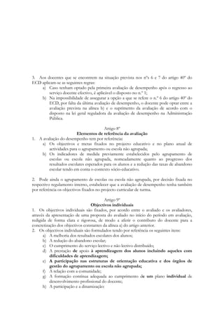 3. Aos docentes que se encontrem na situação prevista nos nºs 6 e 7 do artigo 40º do
ECD aplicam-se as seguintes regras:
a) Caso tenham optado pela primeira avaliação de desempenho após o regresso ao
serviço docente efectivo, é aplicável o disposto no n.º 1;
b) Na impossibilidade de assegurar a opção a que se refere o n.º 6 do artigo 40º do
ECD, por falta da última avaliação de desempenho, o docente pode optar entre a
avaliação prevista na alínea b) e o suprimento da avaliação de acordo com o
disposto na lei geral reguladora da avaliação de desempenho na Administração
Pública.
Artigo 8º
Elementos de referência da avaliação
1. A avaliação do desempenho tem por referência:
a) Os objectivos e metas fixados no projecto educativo e no plano anual de
actividades para o agrupamento ou escola não agrupada;
b) Os indicadores de medida previamente estabelecidos pelo agrupamento de
escolas ou escola não agrupada, nomeadamente quanto ao progresso dos
resultados escolares esperados para os alunos e a redução das taxas de abandono
escolar tendo em conta o contexto sócio-educativo.
2. Pode ainda o agrupamento de escolas ou escola não agrupada, por decisão fixada no
respectivo regulamento interno, estabelecer que a avaliação de desempenho tenha também
por referência os objectivos fixados no projecto curricular de turma.
Artigo 9º
Objectivos individuais
1. Os objectivos individuais são fixados, por acordo entre o avaliado e os avaliadores,
através da apresentação de uma proposta do avaliado no início do período em avaliação,
redigida de forma clara e rigorosa, de modo a aferir o contributo do docente para a
concretização dos objectivos constantes da alínea a) do artigo anterior.
2. Os objectivos individuais são formulados tendo por referência os seguintes itens:
a) A melhoria dos resultados escolares dos alunos;
b) A redução do abandono escolar;
c) O cumprimento do serviço lectivo e não lectivo distribuído;
d) A prestação de apoio à aprendizagem dos alunos incluindo aqueles com
dificuldades de aprendizagem;
e) A participação nas estruturas de orientação educativa e dos órgãos de
gestão do agrupamento ou escola não agrupada;
f) A relação com a comunidade;
g) A formação contínua adequada ao cumprimento de um plano individual de
desenvolvimento profissional do docente;
h) A participação e a dinamização:
 