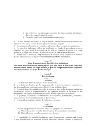 i) De projectos e ou actividades constantes do plano anual de actividades e
dos projectos curriculares de turma;
ii) De outros projectos e actividades extra-curriculares.
3. Os itens referidos nas alíneas a) e b) do número anterior são fixados anualmente nos
termos do n.º 1 sendo objecto de avaliação nos termos do artigo 5º.
4. Na falta de acordo quanto aos objectivos a fixar prevalece a posição dos avaliadores.
5. Os objectivos individuais podem ser redefinidos em função da alteração do projecto
educativo, do plano anual de actividades e do projecto curricular de turma, bem como
quando se verifique uma mudança de estabelecimento de educação ou de ensino.
6. Sempre que se verifique a impossibilidade de acordar novos objectivos, a avaliação
decorre relativamente aos objectivos inicialmente acordados e mantidos.
Artigo 10º
Grau de cumprimento dos objectivos individuais
Em todos os parâmetros de avaliação em que haja lugar à fixação de objectivos
individuais nos termos do artigo anterior, o grau de cumprimento desses objectivos
constitui referência essencial da classificação.
Secção II
Intervenientes
Artigo 11º
Avaliado
1. O avaliado tem direito à avaliação do seu desempenho.
2. O avaliado tem direito a que lhe sejam garantidos os meios e condições necessários ao
seu desempenho, em harmonia com os objectivos que tenha acordado.
3. Constitui dever do avaliado proceder à respectiva auto-avaliação como garantia do
envolvimento activo e responsabilização no processo avaliativo e melhorar o seu
desempenho em função da informação recolhida durante o processo de avaliação.
4. É garantido ao avaliado o conhecimento dos objectivos, fundamentos, conteúdo e
funcionamento do sistema de avaliação do desempenho.
5. É garantido ao avaliado o direito de reclamação e recurso.
Artigo 12º
Avaliadores
1. Em cada agrupamento de escolas ou escola não agrupada, são avaliadores:
a) O coordenador do conselho de docentes ou do departamento curricular;
b) O presidente do conselho executivo ou o director.
2. O coordenador do conselho de docentes ou do departamento curricular pode delegar
as suas competências de avaliador noutros professores titulares quando o número de
 