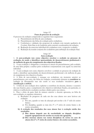 Artigo 15º
Fases do processo de avaliação
O processo de avaliação compreende as seguintes fases sequenciais:
a) Preenchimento da ficha de auto-avaliação;
b) Preenchimento das fichas de avaliação pelos avaliadores;
c) Conferência e validação das propostas de avaliação com menção qualitativa de
Excelente, Muito Bom ou de Insuficiente, pela comissão coordenadora da avaliação;
d) Realização da entrevista individual dos avaliadores com o respectivo avaliado;
e) Realização da reunião conjunta dos avaliadores para atribuição da avaliação final.
Artigo 16º
Auto-avaliação
1. A auto-avaliação tem como objectivo envolver o avaliado no processo de
avaliação, de modo a identificar oportunidades de desenvolvimento profissional e
de melhoria do grau de cumprimento dos objectivos fixados.
2. A auto-avaliação é obrigatória e concretiza-se através do preenchimento, pelo avaliado,
de uma ficha própria a analisar pelos avaliadores conjuntamente com aquele na entrevista
individual.
3. A auto-avaliação tem como objectivo envolver o avaliado no processo de avaliação de
modo a identificar oportunidades de desenvolvimento profissional e de melhoria do grau
de cumprimento dos objectivos fixados.
4. A ficha de auto-avaliação é entregue aos avaliadores em momento anterior ao
preenchimento, por estes, das fichas de avaliação, constituindo elemento a considerar na
avaliação de desempenho mas não sendo os seus resultados vinculativos para a
classificação a atribuir.
5. A ficha de auto-avaliação deve explicitar o contributo do docente, durante o exercício
das suas funções, para o cumprimento dos objectivos individuais fixados, em particular, os
relativos à melhoria dos resultados escolares obtidos pelos seus alunos.
6. Para o efeito da parte final do número anterior o docente apresenta, na ficha de
auto-avaliação, os seguintes elementos:
a) Resultados do progresso de cada um dos seus alunos nos anos lectivos em
avaliação:
i) Por ano, quando se trate da educação pré-escolar e do 1º ciclo do ensino
básico;
ii) Por disciplina, quando se trate dos 2º e 3º ciclos do ensino básico e do
ensino secundário.
b) A evolução dos resultados dos seus alunos face à evolução média dos
resultados:
i) Dos alunos daquele ano de escolaridade ou daquela disciplina
naquele agrupamento de escolas ou escola não agrupada;
ii) Dos mesmos alunos nas outras disciplinas da turma no caso de
alunos dos 2º e 3º ciclos do ensino básico e do ensino secundário.
 
