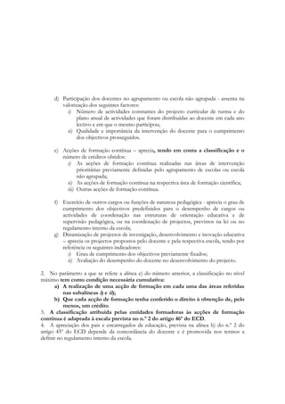 d) Participação dos docentes no agrupamento ou escola não agrupada - assenta na
valorização dos seguintes factores:
i) Número de actividades constantes do projecto curricular de turma e do
plano anual de actividades que foram distribuídas ao docente em cada ano
lectivo e em que o mesmo participou;
ii) Qualidade e importância da intervenção do docente para o cumprimento
dos objectivos prosseguidos.
e) Acções de formação contínua – aprecia, tendo em conta a classificação e o
número de créditos obtidos:
i) As acções de formação contínua realizadas nas áreas de intervenção
prioritárias previamente definidas pelo agrupamento de escolas ou escola
não agrupada;
ii) As acções de formação contínua na respectiva área de formação científica;
iii) Outras acções de formação contínua.
f) Exercício de outros cargos ou funções de natureza pedagógica - aprecia o grau de
cumprimento dos objectivos predefinidos para o desempenho de cargos ou
actividades de coordenação nas estruturas de orientação educativa e de
supervisão pedagógica, ou na coordenação de projectos, previstos na lei ou no
regulamento interno da escola;
g) Dinamização de projectos de investigação, desenvolvimento e inovação educativa
– aprecia os projectos propostos pelo docente e pela respectiva escola, tendo por
referência os seguintes indicadores:
i) Grau de cumprimento dos objectivos previamente fixados;
ii) Avaliação do desempenho do docente no desenvolvimento do projecto.
2. No parâmetro a que se refere a alínea e) do número anterior, a classificação no nível
máximo tem como condição necessária cumulativa:
a) A realização de uma acção de formação em cada uma das áreas referidas
nas subalíneas i) e ii);
b) Que cada acção de formação tenha conferido o direito à obtenção de, pelo
menos, um crédito.
3. A classificação atribuída pelas entidades formadoras às acções de formação
contínua é adaptada à escala prevista no n.º 2 do artigo 46º do ECD.
4. A apreciação dos pais e encarregados de educação, prevista na alínea h) do n.º 2 do
artigo 45º do ECD depende da concordância do docente e é promovida nos termos a
definir no regulamento interno da escola.
 