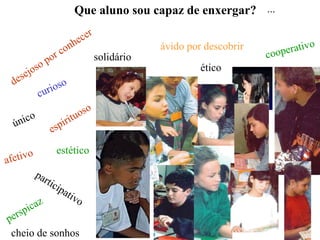 Que aluno sou capaz de enxergar? ...

                                  e cer
                        o       nh                      ávido por descobrir            rativo
                      rc                    solidário                         c   oope
                  po
            j oso                                                ético
  d ese
                  ur ioso
              c

                                   tu oso
  ú nico                    ir i
                     e   sp

        o                 estético
a fetiv
             pa
                  r tic
                          ipa
                                tiv
             z                      o
        pic a
p ers
 cheio de sonhos
 