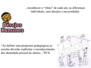 ...reconhecer o “ritmo” de cada um, as diferenças
                         individuais, seus desejos e necessidades




“Ao definir suas propostas pedagógicas as
escolas deverão explicitar o reconhecimento
das identidade pessoal de alunos...”PCN
 