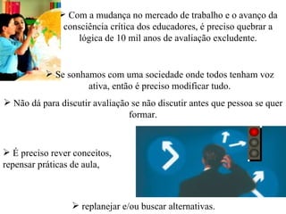  Com a mudança no mercado de trabalho e o avanço da
               consciência crítica dos educadores, é preciso quebrar a
                  lógica de 10 mil anos de avaliação excludente.


           Se sonhamos com uma sociedade onde todos tenham voz
                    ativa, então é preciso modificar tudo.
 Não dá para discutir avaliação se não discutir antes que pessoa se quer
                                formar.


 É preciso rever conceitos,
repensar práticas de aula,



                  replanejar e/ou buscar alternativas.
 