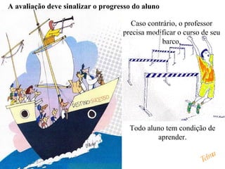A avaliação deve sinalizar o progresso do aluno

                                     Caso contrário, o professor
                                   precisa modificar o curso de seu
                                               barco.




                                     Todo aluno tem condição de
                                             aprender.


                                                             Telma
 