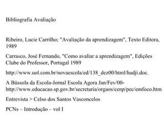 Bibliografia Avaliação


Ribeiro, Lucie Carrilho; "Avaliação da aprendizagem", Texto Editora,
1989
Carrasco, José Fernando, "Como avaliar a aprendizagem", Edições
Clube do Professor, Portugal 1989
http://www.uol.com.br/novaescola/ed/138_dez00/html/hadji.doc.
A Bússola da Escola-Jornal Escola Agora Jan/Fev/00-
http://www.educacao.sp.gov.br/secretaria/orgaos/cenp/pec/emfoco.htm
Entrevista > Celso dos Santos Vasconcelos
PCNs – Introdução – vol I
 