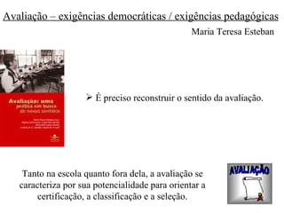 Avaliação – exigências democráticas / exigências pedagógicas
                                                 Maria Teresa Esteban




                     É preciso reconstruir o sentido da avaliação.




    Tanto na escola quanto fora dela, a avaliação se
   caracteriza por sua potencialidade para orientar a
        certificação, a classificação e a seleção.
 