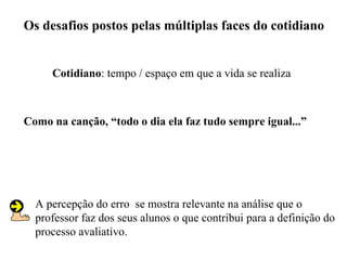 Os desafios postos pelas múltiplas faces do cotidiano


     Cotidiano: tempo / espaço em que a vida se realiza



Como na canção, “todo o dia ela faz tudo sempre igual...”




  A percepção do erro se mostra relevante na análise que o
  professor faz dos seus alunos o que contribui para a definição do
  processo avaliativo.
 