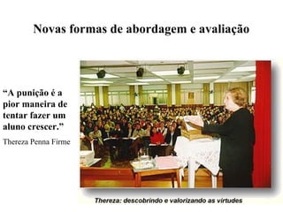 Novas formas de abordagem e avaliação




“A punição é a
pior maneira de
tentar fazer um
aluno crescer.”
Thereza Penna Firme
 