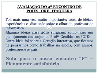 AVALIAÇÃO DO 4º ENCONTRO DE POIES_DRE_ITAQUERAFoi, mais uma vez, muito importante; troca de idéias, experiências e  discussão sobre o olhar do professor de informática.Algumas idéias para 2010 surgiram, como fazer um planejamento em conjunto:  Profª  Genilda e os POIEs. Outra idéia foi sobre a Geração interativa, que ficamos de pensarmos como trabalhar na escola, com alunos, professores e os pais.Nota para o nosso encontro “P” – Plenamente satisfatório