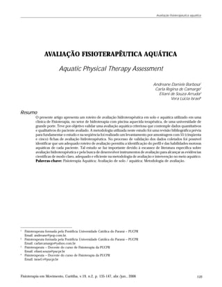 Avaliação fisioterapêutica aquática




                 AVALIAÇÃO FISIOTERAPÊUTICA AQUÁTICA

                           Aquatic Physical Therapy Assessment

                                                                                         Andreane Daniele Barbosa1
                                                                                          Carla Regina de Camargo2
                                                                                            Eliani de Souza Arruda3
                                                                                                   Vera Lúcia Israel4


Resumo
           O presente artigo apresenta um roteiro de avaliação hidroterapêutica em solo e aquática utilizado em uma
           clínica de Fisioterapia, no setor de hidroterapia com piscina aquecida terapêutica, de uma universidade de
           grande porte. Teve por objetivo validar uma avaliação aquática criteriosa que contemple dados quantitativos
           e qualitativos do paciente avaliado. A metodologia utilizada neste estudo foi uma revisão bibliográfica prévia
           para fundamentar o estudo e na seqüência foi realizado um levantamento por amostragem com 55 (cinqüenta
           e cinco) fichas de avaliação hidroterapêutica. No processo de validação dos dados coletados foi possível
           identificar que um adequado roteiro de avaliação permitiu a identificação do perfil e das habilidades motoras
           aquáticas de cada paciente. Tal estudo se faz importante devido à escassez de literatura específica sobre
           avaliação hidroterapêutica e pela busca de desenvolver instrumentos de avaliação para alcançar as evidências
           científicas de modo claro, adequado e eficiente na metodologia de avaliação e intervenção no meio aquático.
           Palavras-chave: Fisioterapia Aquática; Avaliação de solo / aquática; Metodologia de avaliação.




1
    Fisioterapeuta formada pela Pontifícia Universidade Católica do Paraná – PUCPR
    Email: andreane@pop.com.br.
2
    Fisioterapeuta formada pela Pontifícia Universidade Católica do Paraná – PUCPR
    Email: carlarcamargo@yahoo.com.br
3
    Fisioterapeuta – Docente do curso de Fisioterapia da PUCPR
    Email: eliani.souza@pucpr.br
4
    Fisioterapeuta – Docente do curso de Fisioterapia da PUCPR
    Email: israel.v@pucpr.br




Fisioterapia em Movimento, Curitiba, v.19, n.2, p. 135-147, abr./jun., 2006                                               135
 