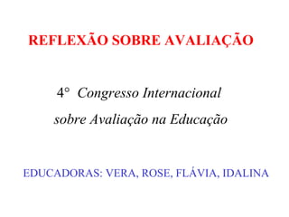 REFLEXÃO SOBRE AVALIAÇÃO
EDUCADORAS: VERA, ROSE, FLÁVIA, IDALINA
4° Congresso Internacional
sobre Avaliação na Educação
 