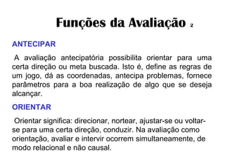 Funções da Avaliação 2
ANTECIPAR
A avaliação antecipatória possibilita orientar para uma
certa direção ou meta buscada. Isto é, define as regras de
um jogo, dá as coordenadas, antecipa problemas, fornece
parâmetros para a boa realização de algo que se deseja
alcançar.
ORIENTAR
 Orientar significa: direcionar, nortear, ajustar-se ou voltar-
se para uma certa direção, conduzir. Na avaliação como
orientação, avaliar e intervir ocorrem simultaneamente, de
modo relacional e não causal.
 