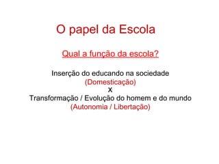 O papel da Escola
Qual a função da escola?
Inserção do educando na sociedade
(Domesticação)
X
Transformação / Evolução do homem e do mundo
(Autonomia / Libertação)
 