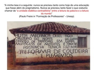 “A minha tese é a seguinte: nunca se precisou tanto como hoje de uma educação
que fosse além do pragmatismo. Nunca se precisou tanto fazer o que costumo
chamar de “a unidade dialética contraditória” entre a leitura da palavra e a leitura
do mundo”
(Paulo Freire in “Formação de Professores” - Unesp)
 