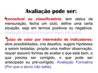     Avaliação pode ser:
 conceitual ou classificatória: tem status de
mensuração, fecha um ciclo, define uma certa
situação, seja em termos positivos ou negativos.
Avaliação Somativa (o que o aluno não sabe).
juízo de valor por intermédio de indicadores:
abre possibilidades, cria desafios, sugere hipóteses
a serem testadas, propõe uma melhor observação,
requer assumir formas de avaliar o que está bem, o
que precisa ser corrigido, o que pode ser
antecipado ou pré-corrigido. Avaliação Formativa
(Por que o aluno não sabe).
 