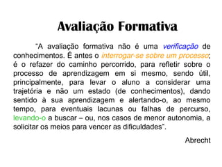     Avaliação Formativa
“A avaliação formativa não é uma verificação de
conhecimentos. É antes o interrogar-se sobre um processo;
é o refazer do caminho percorrido, para refletir sobre o
processo de aprendizagem em si mesmo, sendo útil,
principalmente, para levar o aluno a considerar uma
trajetória e não um estado (de conhecimentos), dando
sentido à sua aprendizagem e alertando-o, ao mesmo
tempo, para eventuais lacunas ou falhas de percurso,
levando-o a buscar – ou, nos casos de menor autonomia, a
solicitar os meios para vencer as dificuldades”.
Abrecht
 