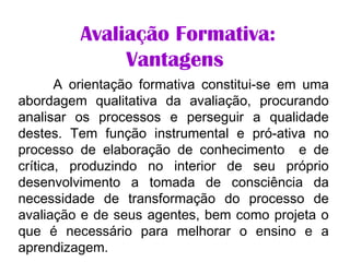             
Avaliação Formativa:
Vantagens
A orientação formativa constitui-se em uma
abordagem qualitativa da avaliação, procurando
analisar os processos e perseguir a qualidade
destes. Tem função instrumental e pró-ativa no
processo de elaboração de conhecimento e de
crítica, produzindo no interior de seu próprio
desenvolvimento a tomada de consciência da
necessidade de transformação do processo de
avaliação e de seus agentes, bem como projeta o
que é necessário para melhorar o ensino e a
aprendizagem.
 
