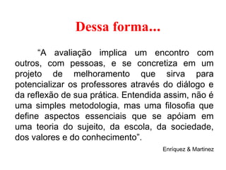     Dessa forma...
“A avaliação implica um encontro com
outros, com pessoas, e se concretiza em um
projeto de melhoramento que sirva para
potencializar os professores através do diálogo e
da reflexão de sua prática. Entendida assim, não é
uma simples metodologia, mas uma filosofia que
define aspectos essenciais que se apóiam em
uma teoria do sujeito, da escola, da sociedade,
dos valores e do conhecimento”.
Enríquez & Martinez
 