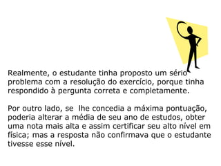 Realmente, o estudante tinha proposto um sério
problema com a resolução do exercício, porque tinha
respondido à pergunta correta e completamente.
Por outro lado, se lhe concedia a máxima pontuação,
poderia alterar a média de seu ano de estudos, obter
uma nota mais alta e assim certificar seu alto nível em
física; mas a resposta não confirmava que o estudante
tivesse esse nível.
 