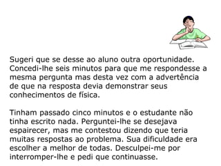 Sugeri que se desse ao aluno outra oportunidade.
Concedi-lhe seis minutos para que me respondesse a
mesma pergunta mas desta vez com a advertência
de que na resposta devia demonstrar seus
conhecimentos de física.
Tinham passado cinco minutos e o estudante não
tinha escrito nada. Perguntei-lhe se desejava
espairecer, mas me contestou dizendo que teria
muitas respostas ao problema. Sua dificuldade era
escolher a melhor de todas. Desculpei-me por
interromper-lhe e pedi que continuasse.
 
