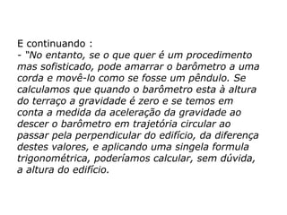 E continuando :
- “No entanto, se o que quer é um procedimento
mas sofisticado, pode amarrar o barômetro a uma
corda e movê-lo como se fosse um pêndulo. Se
calculamos que quando o barômetro esta à altura
do terraço a gravidade é zero e se temos em
conta a medida da aceleração da gravidade ao
descer o barômetro em trajetória circular ao
passar pela perpendicular do edifício, da diferença
destes valores, e aplicando uma singela formula
trigonométrica, poderíamos calcular, sem dúvida,
a altura do edifício.
 