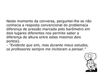 Neste momento da conversa, perguntei-lhe se não
conhecia a resposta convencional do problema(a
diferença de pressão marcada pelo barômetro em
dois lugares diferentes nos permite saber a
diferença de altura entre estes mesmos dois
pontos).
- “Evidente que sim, mas durante meus estudos,
os professores sempre me incitaram a pensar.”
 